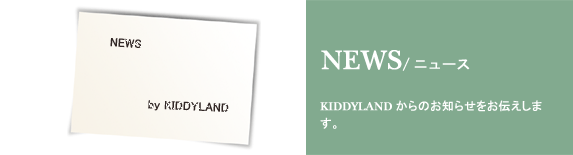 NEWS/ニュース KIDDYLANDからのお知らせをお伝えします。